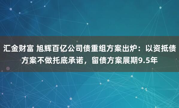 汇金财富 旭辉百亿公司债重组方案出炉：以资抵债方案不做托底承诺，留债方案展期9.5年