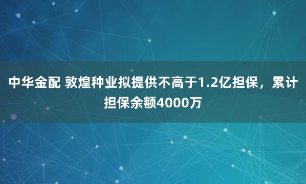 中华金配 敦煌种业拟提供不高于1.2亿担保，累计担保余额4000万