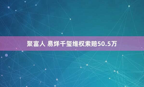 聚富人 易烊千玺维权索赔50.5万
