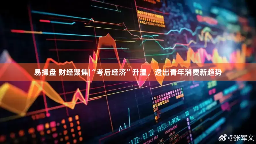 易操盘 财经聚焦|“考后经济”升温，透出青年消费新趋势