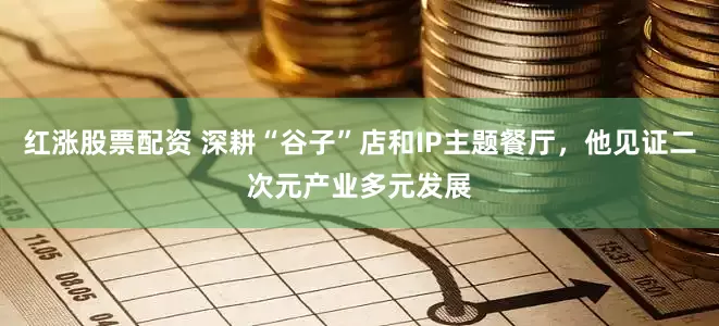 红涨股票配资 深耕“谷子”店和IP主题餐厅，他见证二次元产业多元发展