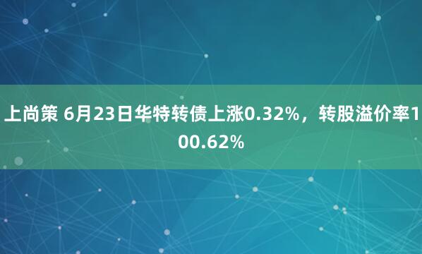 上尚策 6月23日华特转债上涨0.32%，转股溢价率100.62%