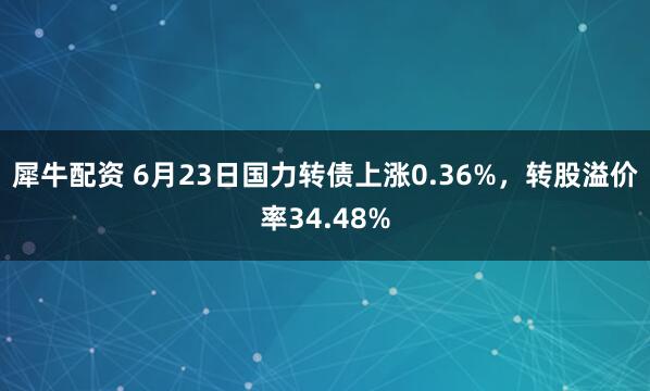 犀牛配资 6月23日国力转债上涨0.36%，转股溢价率34.48%