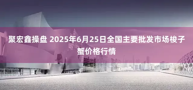 聚宏鑫操盘 2025年6月25日全国主要批发市场梭子蟹价格行情
