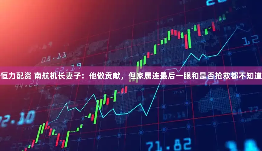 恒力配资 南航机长妻子：他做贡献，但家属连最后一眼和是否抢救都不知道