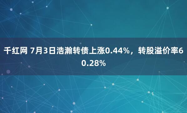 千红网 7月3日浩瀚转债上涨0.44%，转股溢价率60.28%