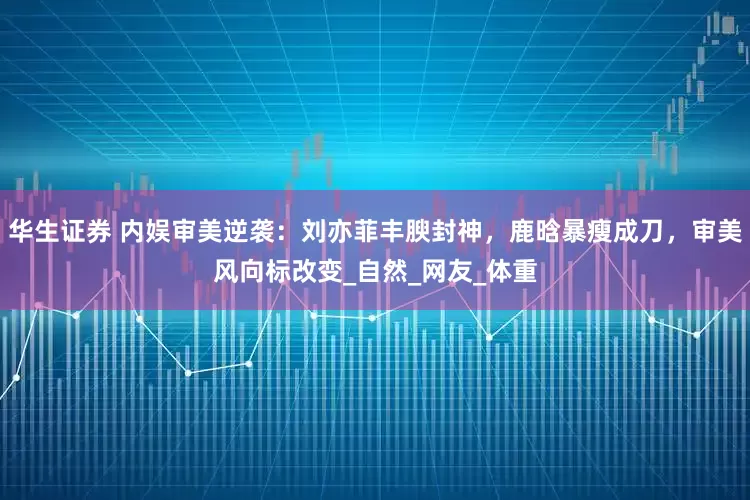 华生证券 内娱审美逆袭：刘亦菲丰腴封神，鹿晗暴瘦成刀，审美风向标改变_自然_网友_体重