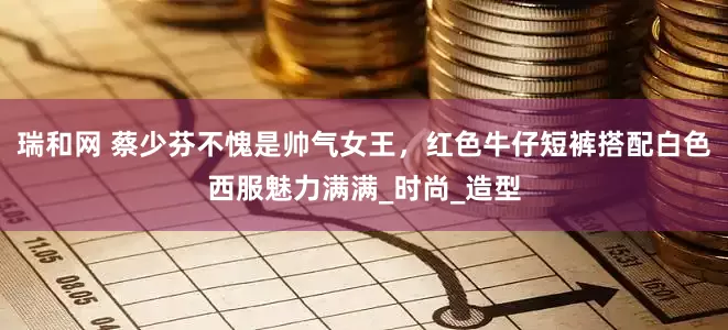 瑞和网 蔡少芬不愧是帅气女王，红色牛仔短裤搭配白色西服魅力满满_时尚_造型