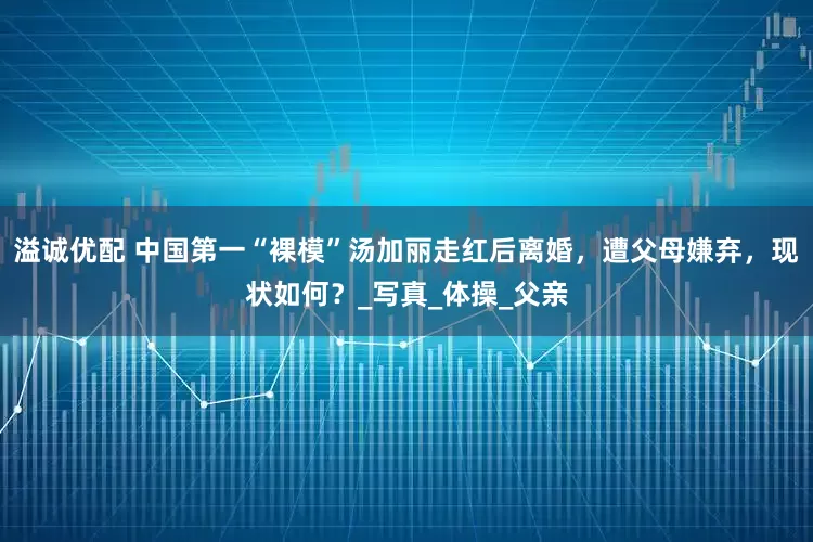 溢诚优配 中国第一“裸模”汤加丽走红后离婚，遭父母嫌弃，现状如何？_写真_体操_父亲
