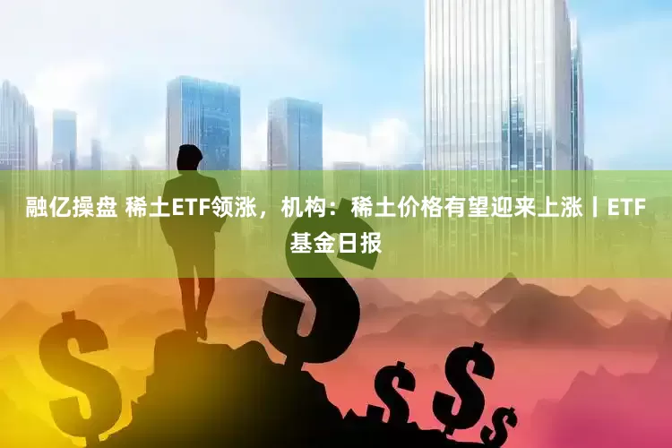 融亿操盘 稀土ETF领涨，机构：稀土价格有望迎来上涨丨ETF基金日报