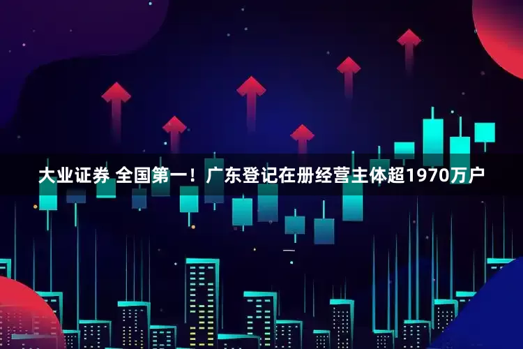 大业证券 全国第一！广东登记在册经营主体超1970万户