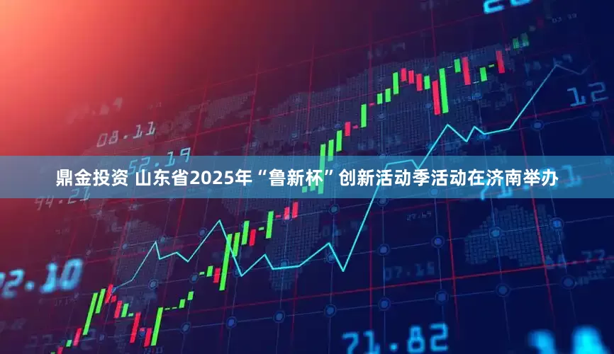 鼎金投资 山东省2025年“鲁新杯”创新活动季活动在济南举办