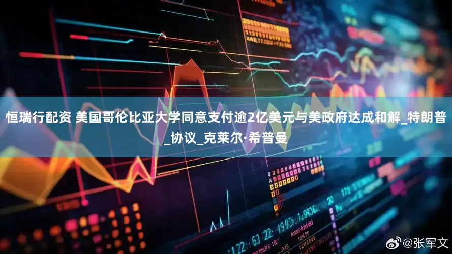 恒瑞行配资 美国哥伦比亚大学同意支付逾2亿美元与美政府达成和解_特朗普_协议_克莱尔·希普曼