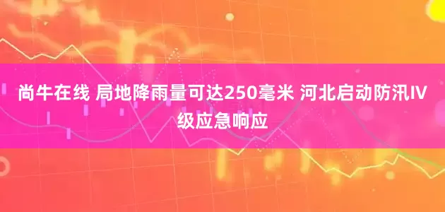 尚牛在线 局地降雨量可达250毫米 河北启动防汛Ⅳ级应急响应