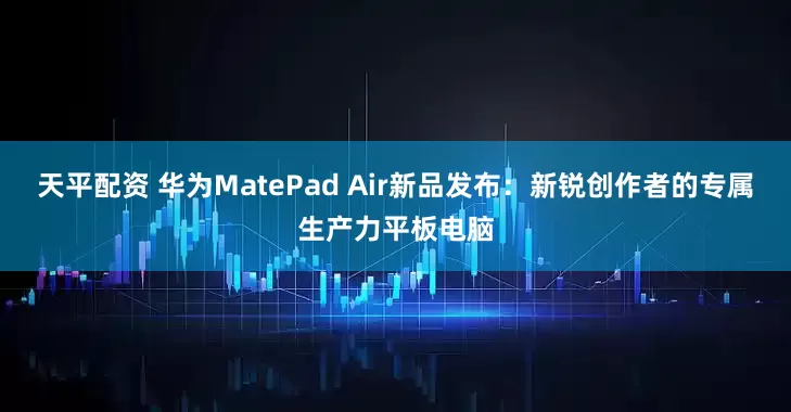 天平配资 华为MatePad Air新品发布：新锐创作者的专属生产力平板电脑