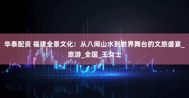 华泰配资 福建全景文化：从八闽山水到世界舞台的文旅盛宴_旅游_全国_王女士