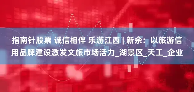 指南针股票 诚信相伴 乐游江西 | 新余：以旅游信用品牌建设激发文旅市场活力_湖景区_天工_企业