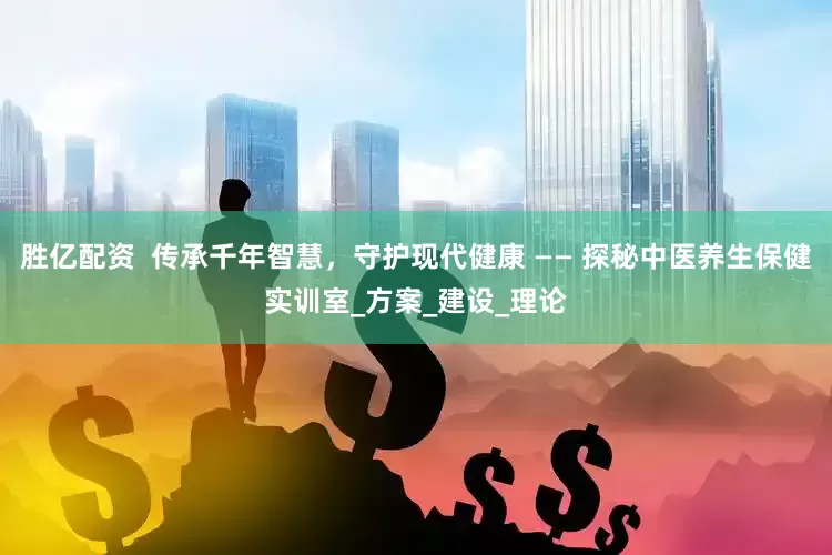 胜亿配资  传承千年智慧，守护现代健康 —— 探秘中医养生保健实训室_方案_建设_理论