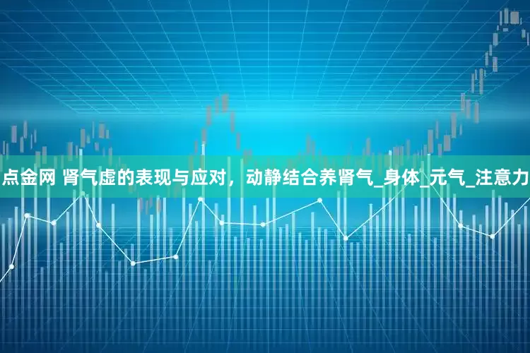 点金网 肾气虚的表现与应对，动静结合养肾气_身体_元气_注意力