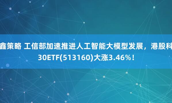 叁鑫策略 工信部加速推进人工智能大模型发展，港股科技30ETF(513160)大涨3.46%！