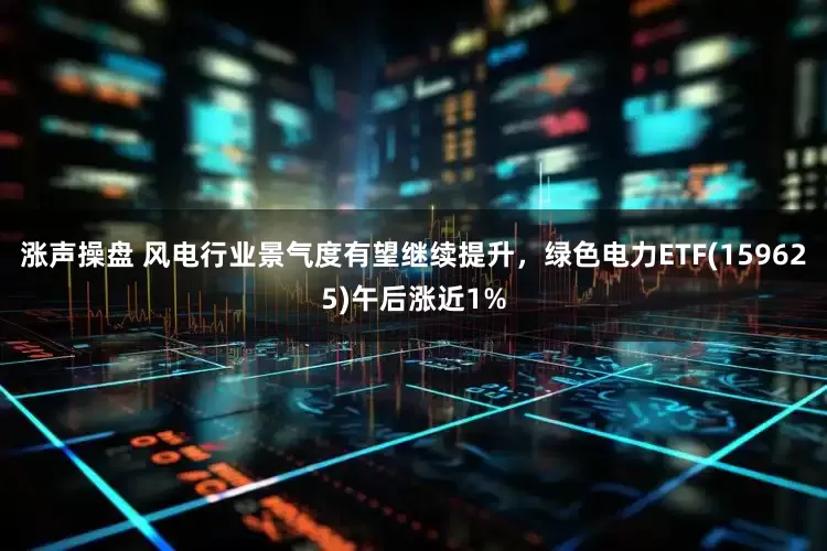 涨声操盘 风电行业景气度有望继续提升，绿色电力ETF(159625)午后涨近1%